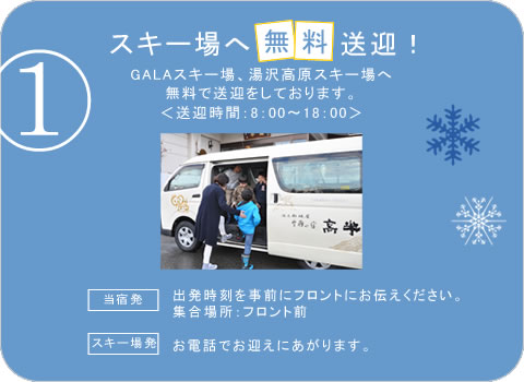 スキー場へ無料送迎! GALAスキー場、湯沢高原スキー場へ無料で送迎をしております。<送迎時間:8:00~18:00> 「当宿発」出発時刻を事前にフロントにお伝えください。「スキー場発」お電話でお迎えにあがります。