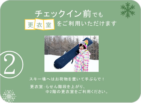 チェックイン前でも更衣室をご利用いただけます スキー場へはお荷物を置いて手ぶらで! 更衣室:らせん階段を上がり、中2階の更衣室をご利用ください。