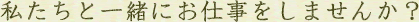 私たちと一緒にお仕事をしませんか?
