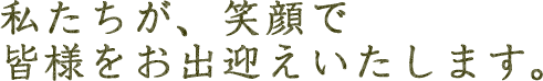 私たちが、笑顔で皆様をお出迎えいたします。