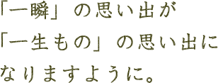 「一瞬」の思い出が「一生もの」の思い出になりますように。