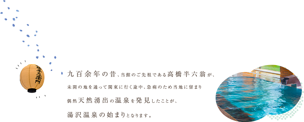 九百余年の昔、当館のご先祖である高橋半六翁が、未開の地を通って関東に行く途中、急病のため当地に留まり偶然天然湧出の温泉を発見したことが、湯沢温泉の始まりとなります。