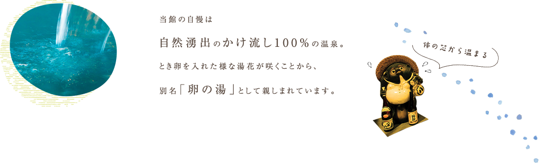 当館の自慢は自然湧出のかけ流し100%の温泉。とき卵を入れた様な湯花が咲くことから、別名「卵の湯」として親しまれています。