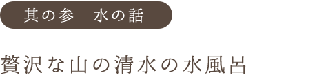 其の参 水の話 贅沢な山の清水の水風呂